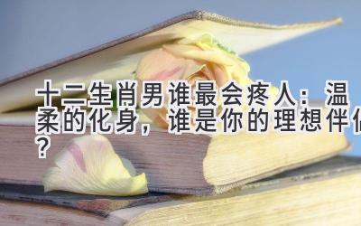 十二生肖男谁最会疼人:温柔的化身,谁是你的理想伴侣?