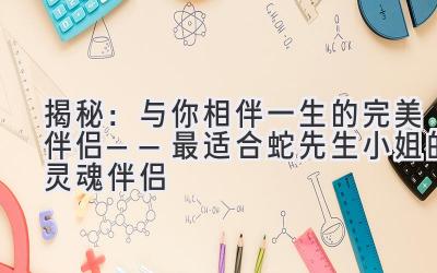  揭秘：与你相伴一生的完美伴侣——最适合蛇先生/小姐的灵魂伴侣 