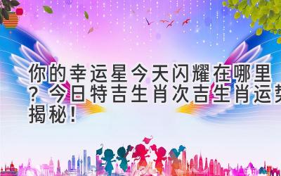 你的幸运星今天闪耀在哪里?今日特吉生肖次吉生肖运势揭秘!