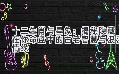 十二生肖与星象:揭秘隐藏在你命盘中的古老智慧与浪漫情缘