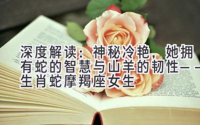 深度解读:神秘冷艳,她拥有蛇的智慧与山羊的韧性——生肖蛇摩羯座女生