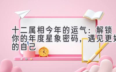 十二属相今年的运气:解锁你的年度星象密码,遇见更好的自己