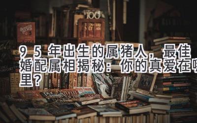 95年出生的属猪人,最佳婚配属相揭秘:你的真爱在哪里?
