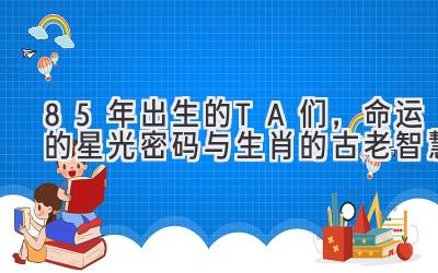 85年出生的TA们,命运的星光密码与生肖的古老智慧