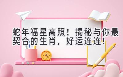   蛇年福星高照！揭秘与你最契合的生肖，好运连连！ 