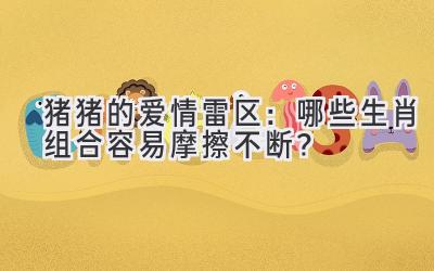 猪猪的爱情雷区:哪些生肖组合容易摩擦不断?