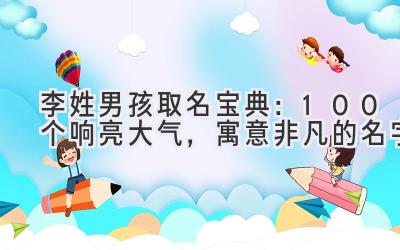 李姓男孩取名宝典:100个响亮大气,寓意非凡的名字
