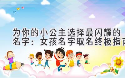 为你的小公主选择最闪耀的名字:女孩名字取名终极指南