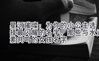 星河璀璨:为你的小公主选择最闪耀的名字,那些与水元素共鸣的女孩名字