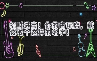 招财进宝!你的古玩店,就该取个这样的名字!