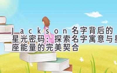  Jackson名字背后的星光密码：探索名字寓意与星座能量的完美契合 
