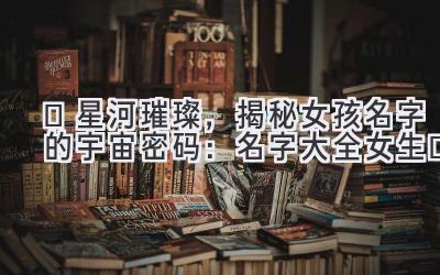 ✨星河璀璨,揭秘女孩名字的宇宙密码:名字大全女生✨