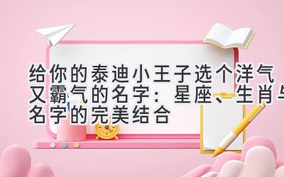 给你的泰迪小王子选个洋气又霸气的名字:星座、生肖与名字的完美结合