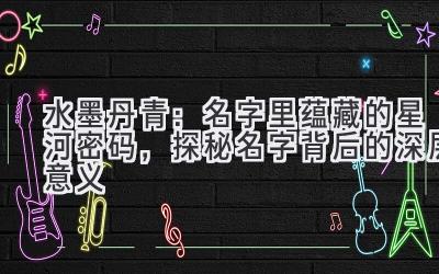 水墨丹青:名字里蕴藏的星河密码,探秘名字背后的深层意义