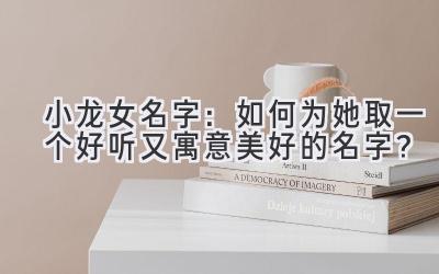 小龙女名字:如何为她取一个好听又寓意美好的名字?