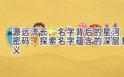 源远流长,名字背后的星河密码:探索名字蕴含的深层意义
