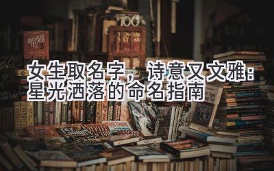 女生取名字,诗意又文雅:星光洒落的命名指南