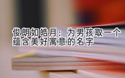 俊朗如皓月:为男孩取一个蕴含美好寓意的名字