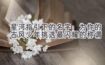   星河指引下的名字：为你的古风少年挑选最闪耀的称谓 