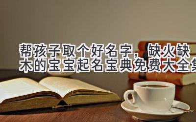 帮孩子取个好名字,缺火缺木的宝宝起名宝典(免费大全集)