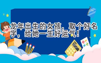龙年出生的女孩,取个好名字,给她一生好运气!