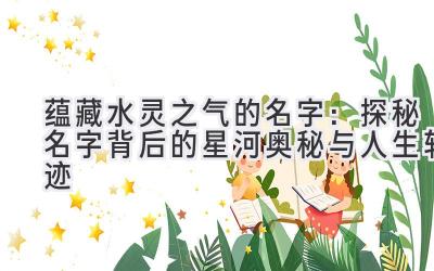 蕴藏水灵之气的名字:探秘名字背后的星河奥秘与人生轨迹