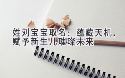 姓刘宝宝取名:蕴藏天机,赋予新生儿璀璨未来