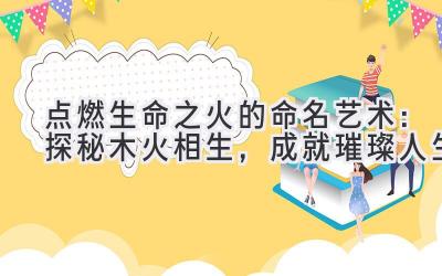 点燃生命之火的命名艺术：探秘木火相生，成就璀璨人生