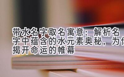 带水名字取名寓意:解析名字中蕴含的水元素奥秘,为你揭开命运的帷幕