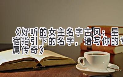 《好听的女主名字古风:星宿指引下的名字,谱写你的专属传奇》