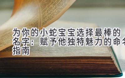 为你的小蛇宝宝选择最棒的名字:赋予他独特魅力的命名指南