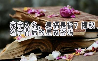  宛字入名，是福是祸？揭秘名字背后的星象密码 