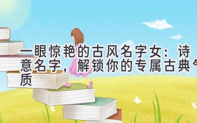 一眼惊艳的古风名字女：诗意名字，解锁你的专属古典气质