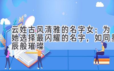 云姓古风清雅的名字女:为她选择最闪耀的名字,如同星辰般璀璨