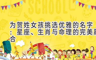  为贺姓女孩挑选优雅的名字：星座、生肖与命理的完美融合 