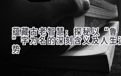  蕴藏古老智慧：探秘以“鲁”字为名的深刻含义及人生运势 