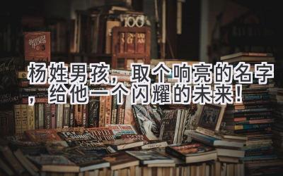 杨姓男孩,取个响亮的名字,给他一个闪耀的未来!