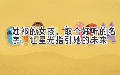  姓祁的女孩，取个好听的名字，让星光指引她的未来 