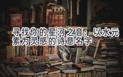  寻找你的星河之音：以水元素为灵感的诗意名字 