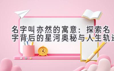   名字叫亦然的寓意：探索名字背后的星河奥秘与人生轨迹 