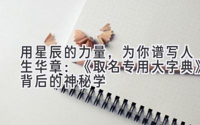   用星辰的力量，为你谱写人生华章：《取名专用大字典》背后的神秘学 