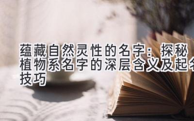 蕴藏自然灵性的名字:探秘植物系名字的深层含义及起名技巧