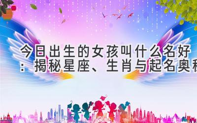 今日出生的女孩叫什么名好:揭秘星座、生肖与起名奥秘