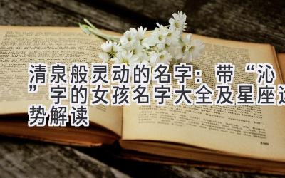 清泉般灵动的名字:带“沁”字的女孩名字大全及星座运势解读