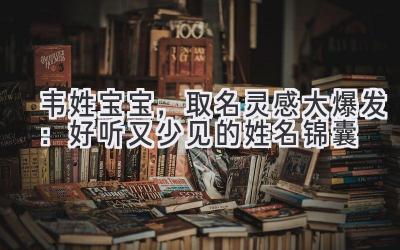 韦姓宝宝,取名灵感大爆发:好听又少见的姓名锦囊