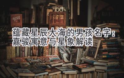  蕴藏星辰大海的男孩名字：嘉骏寓意与星象解读 