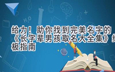 给力!助你找到完美名字的《长字辈男孩取名大全集》终极指南