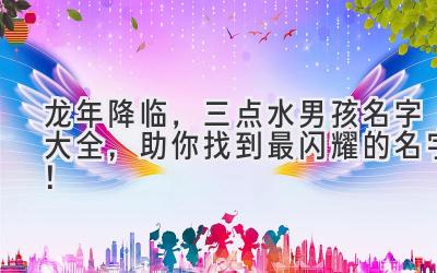 龙年降临，三点水男孩名字大全，助你找到最闪耀的名字！