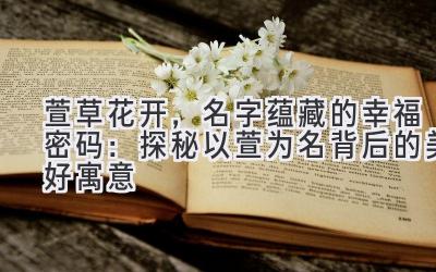 萱草花开,名字蕴藏的幸福密码:探秘以萱为名背后的美好寓意