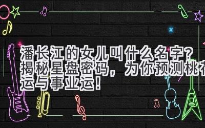 潘长江的女儿叫什么名字?揭秘星盘密码,为你预测桃花运与事业运!